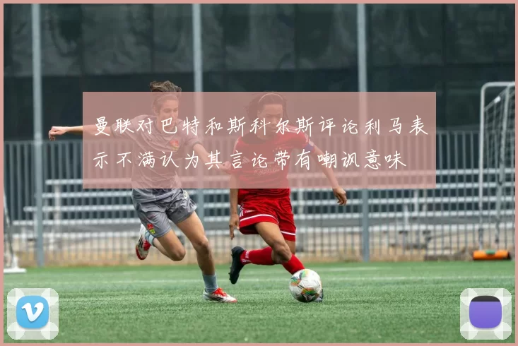 曼联对巴特和斯科尔斯评论利马表示不满认为其言论带有嘲讽意味