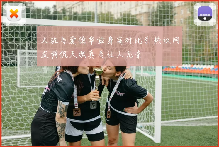 文班与爱德华兹身高对比引热议网友调侃天赋真是让人无奈
