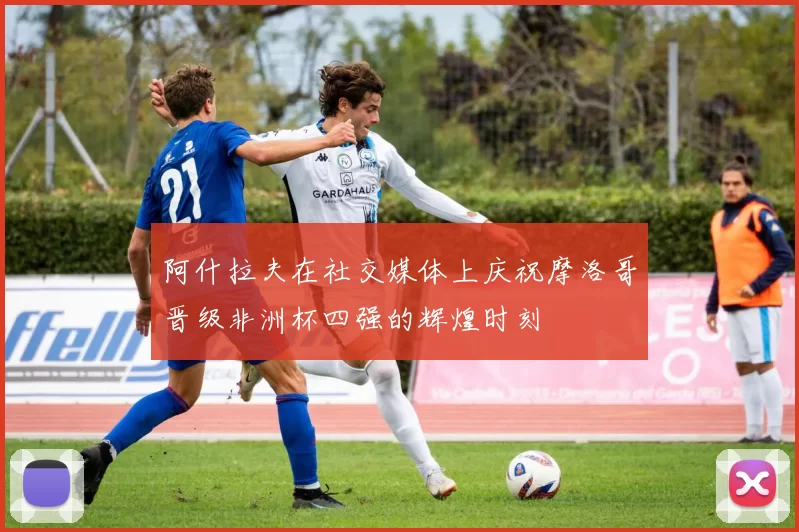阿什拉夫在社交媒体上庆祝摩洛哥晋级非洲杯四强的辉煌时刻