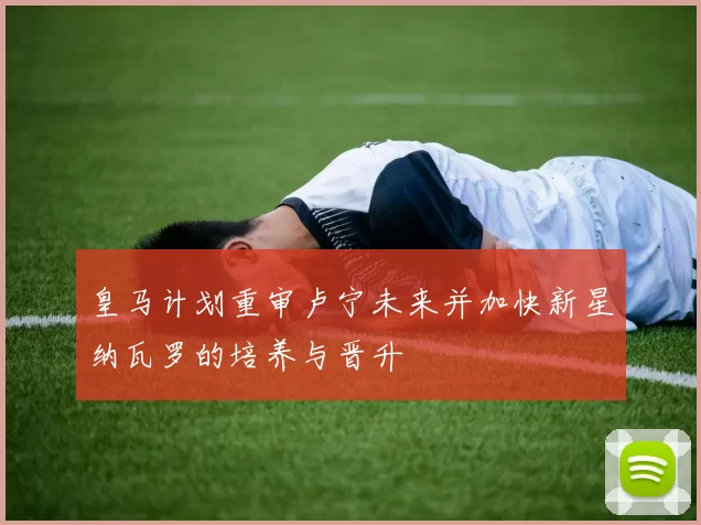 皇马计划重审卢宁未来并加快新星纳瓦罗的培养与晋升