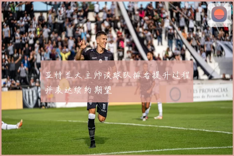 亚特兰大主帅谈球队排名提升过程并表达续约期望