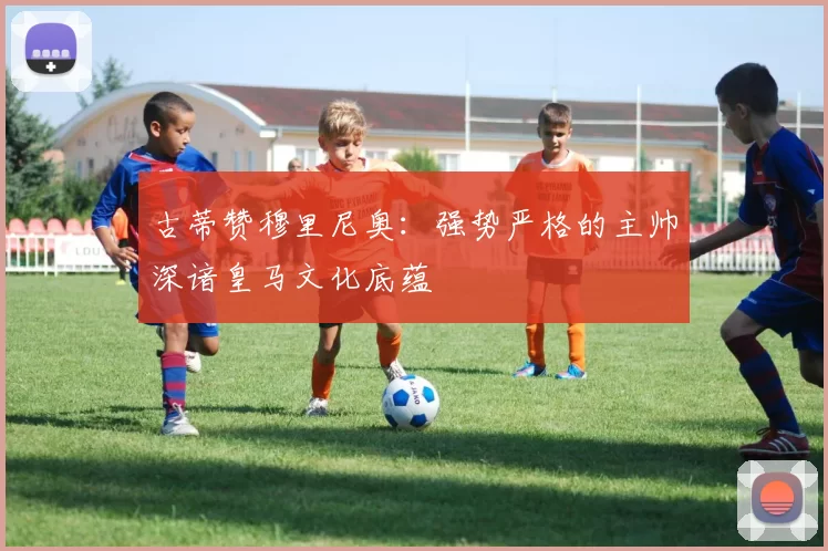 古蒂赞穆里尼奥：强势严格的主帅深谙皇马文化底蕴
