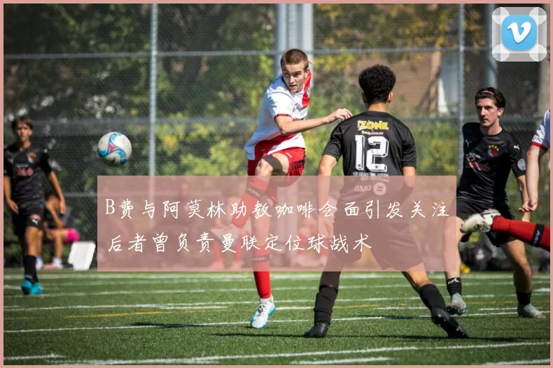 B费与阿莫林助教咖啡会面引发关注后者曾负责曼联定位球战术