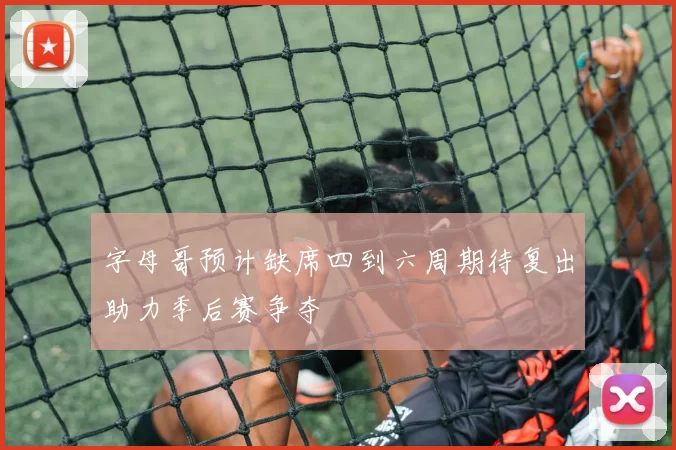 字母哥预计缺席四到六周期待复出助力季后赛争夺